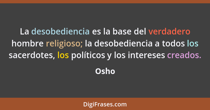 La desobediencia es la base del verdadero hombre religioso; la desobediencia a todos los sacerdotes, los políticos y los intereses creados.... - Osho