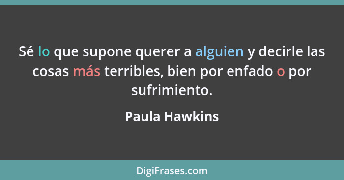 Sé lo que supone querer a alguien y decirle las cosas más terribles, bien por enfado o por sufrimiento.... - Paula Hawkins