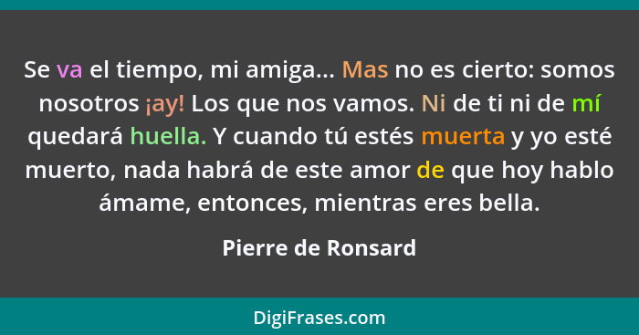 Se va el tiempo, mi amiga... Mas no es cierto: somos nosotros ¡ay! Los que nos vamos. Ni de ti ni de mí quedará huella. Y cuando t... - Pierre de Ronsard