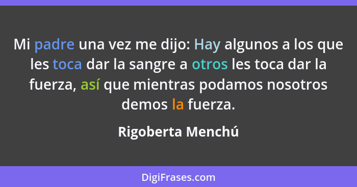 Mi padre una vez me dijo: Hay algunos a los que les toca dar la sangre a otros les toca dar la fuerza, así que mientras podamos nos... - Rigoberta Menchú