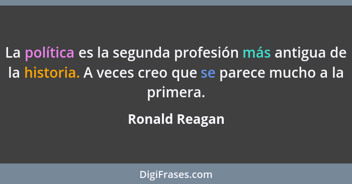 La política es la segunda profesión más antigua de la historia. A veces creo que se parece mucho a la primera.... - Ronald Reagan