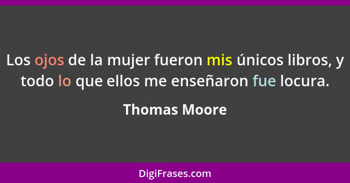 Los ojos de la mujer fueron mis únicos libros, y todo lo que ellos me enseñaron fue locura.... - Thomas Moore