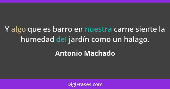 Y algo que es barro en nuestra carne siente la humedad del jardín como un halago.... - Antonio Machado