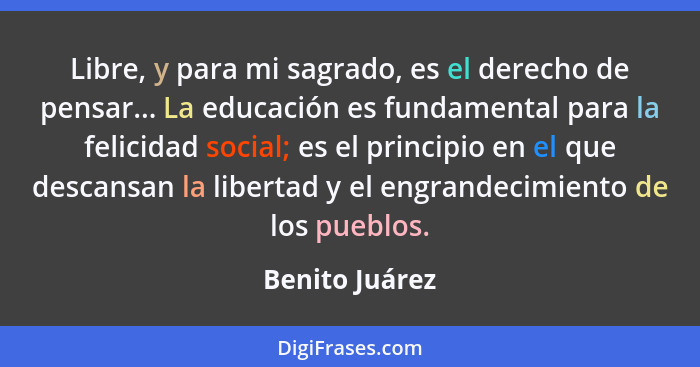 Libre, y para mi sagrado, es el derecho de pensar... La educación es fundamental para la felicidad social; es el principio en el que d... - Benito Juárez