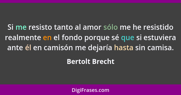 Si me resisto tanto al amor sólo me he resistido realmente en el fondo porque sé que si estuviera ante él en camisón me dejaría hasta... - Bertolt Brecht