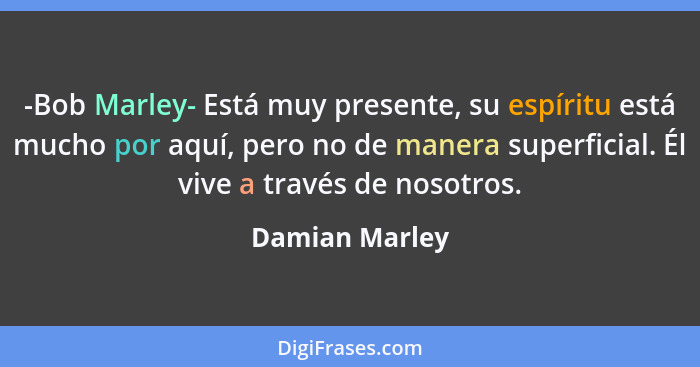 -Bob Marley- Está muy presente, su espíritu está mucho por aquí, pero no de manera superficial. Él vive a través de nosotros.... - Damian Marley