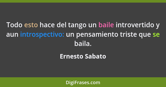 Todo esto hace del tango un baile introvertido y aun introspectivo: un pensamiento triste que se baila.... - Ernesto Sabato