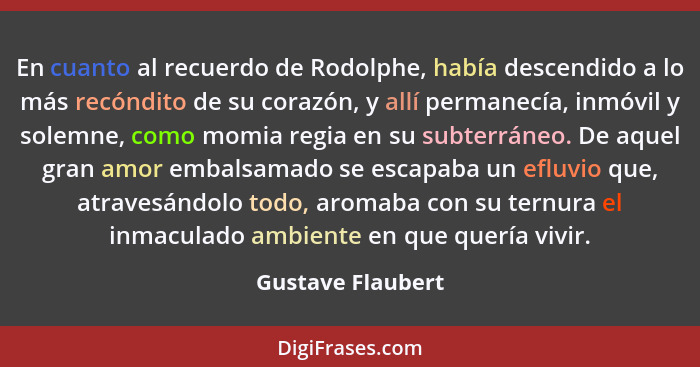 En cuanto al recuerdo de Rodolphe, había descendido a lo más recóndito de su corazón, y allí permanecía, inmóvil y solemne, como mo... - Gustave Flaubert