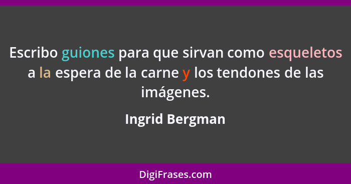 Escribo guiones para que sirvan como esqueletos a la espera de la carne y los tendones de las imágenes.... - Ingrid Bergman