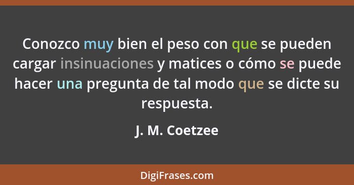 Conozco muy bien el peso con que se pueden cargar insinuaciones y matices o cómo se puede hacer una pregunta de tal modo que se dicte... - J. M. Coetzee