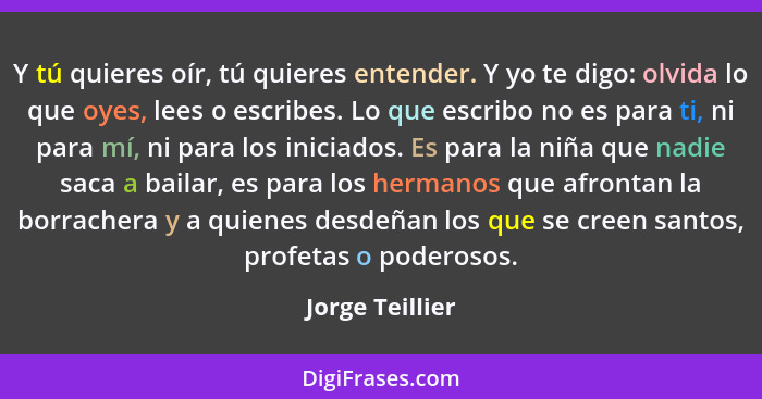 Y tú quieres oír, tú quieres entender. Y yo te digo: olvida lo que oyes, lees o escribes. Lo que escribo no es para ti, ni para mí, n... - Jorge Teillier