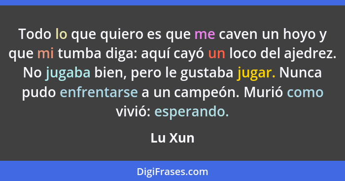 Todo lo que quiero es que me caven un hoyo y que mi tumba diga: aquí cayó un loco del ajedrez. No jugaba bien, pero le gustaba jugar. Nunca p... - Lu Xun