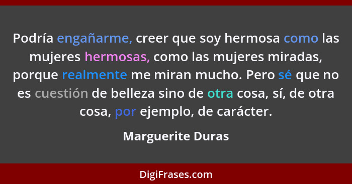 Podría engañarme, creer que soy hermosa como las mujeres hermosas, como las mujeres miradas, porque realmente me miran mucho. Pero... - Marguerite Duras