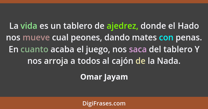 La vida es un tablero de ajedrez, donde el Hado nos mueve cual peones, dando mates con penas. En cuanto acaba el juego, nos saca del tabl... - Omar Jayam