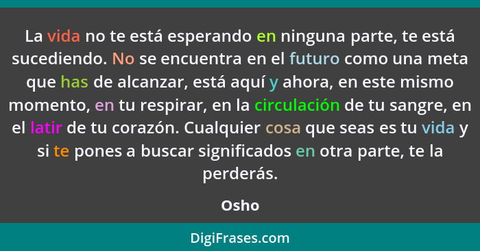 La vida no te está esperando en ninguna parte, te está sucediendo. No se encuentra en el futuro como una meta que has de alcanzar, está aquí y... - Osho