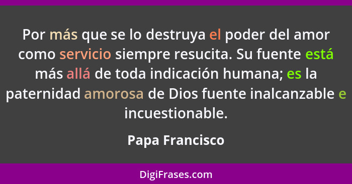 Por más que se lo destruya el poder del amor como servicio siempre resucita. Su fuente está más allá de toda indicación humana; es la... - Papa Francisco