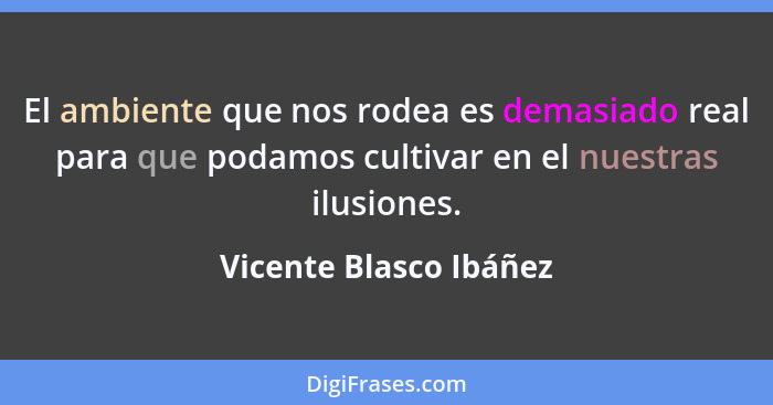 El ambiente que nos rodea es demasiado real para que podamos cultivar en el nuestras ilusiones.... - Vicente Blasco Ibáñez