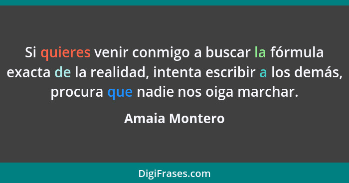 Si quieres venir conmigo a buscar la fórmula exacta de la realidad, intenta escribir a los demás, procura que nadie nos oiga marchar.... - Amaia Montero