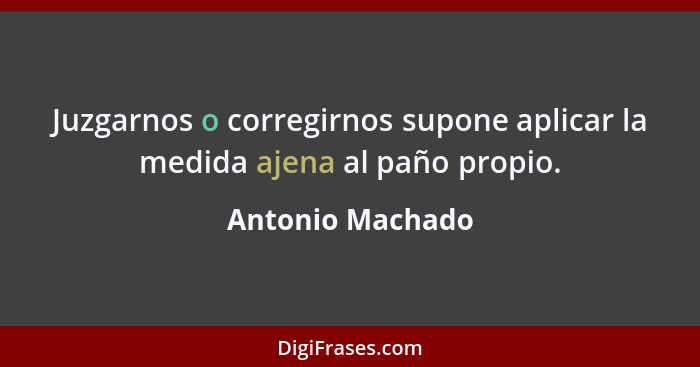 Juzgarnos o corregirnos supone aplicar la medida ajena al paño propio.... - Antonio Machado
