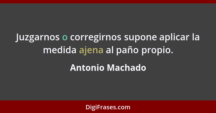 Juzgarnos o corregirnos supone aplicar la medida ajena al paño propio.... - Antonio Machado