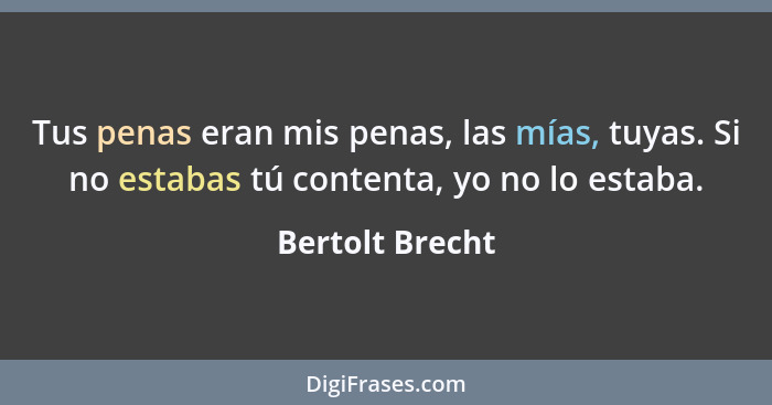 Tus penas eran mis penas, las mías, tuyas. Si no estabas tú contenta, yo no lo estaba.... - Bertolt Brecht