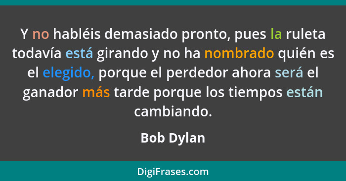Y no habléis demasiado pronto, pues la ruleta todavía está girando y no ha nombrado quién es el elegido, porque el perdedor ahora será el... - Bob Dylan