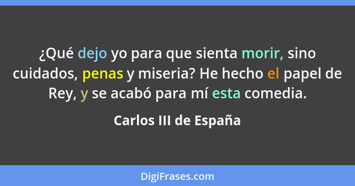 ¿Qué dejo yo para que sienta morir, sino cuidados, penas y miseria? He hecho el papel de Rey, y se acabó para mí esta comedia.... - Carlos III de España