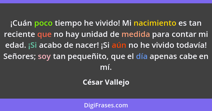 ¡Cuán poco tiempo he vivido! Mi nacimiento es tan reciente que no hay unidad de medida para contar mi edad. ¡Si acabo de nacer! ¡Si aú... - César Vallejo