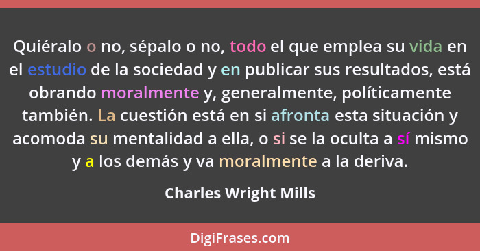 Quiéralo o no, sépalo o no, todo el que emplea su vida en el estudio de la sociedad y en publicar sus resultados, está obrando... - Charles Wright Mills