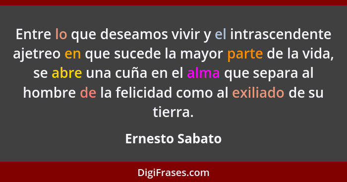 Entre lo que deseamos vivir y el intrascendente ajetreo en que sucede la mayor parte de la vida, se abre una cuña en el alma que sepa... - Ernesto Sabato