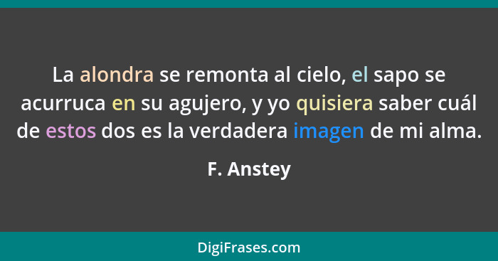 La alondra se remonta al cielo, el sapo se acurruca en su agujero, y yo quisiera saber cuál de estos dos es la verdadera imagen de mi alma... - F. Anstey