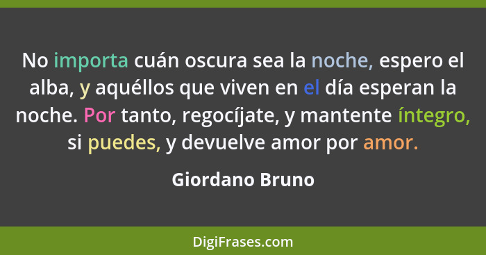 No importa cuán oscura sea la noche, espero el alba, y aquéllos que viven en el día esperan la noche. Por tanto, regocíjate, y manten... - Giordano Bruno