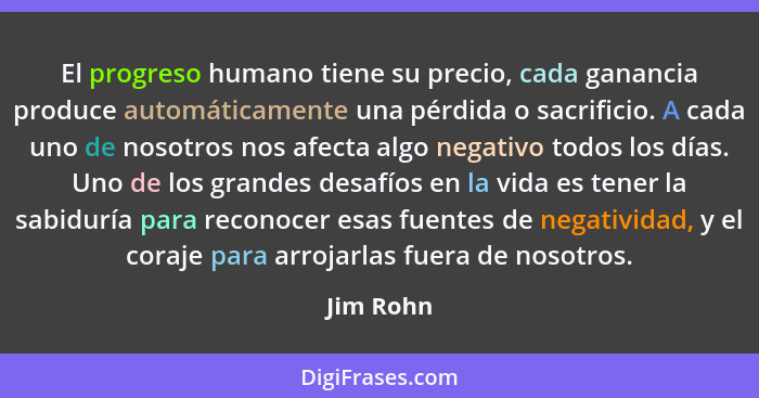 El progreso humano tiene su precio, cada ganancia produce automáticamente una pérdida o sacrificio. A cada uno de nosotros nos afecta algo... - Jim Rohn