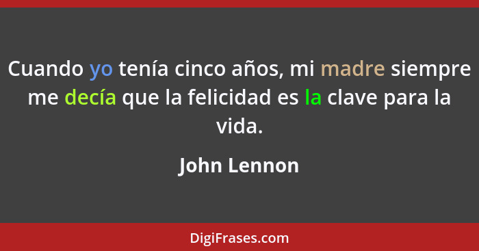 Cuando yo tenía cinco años, mi madre siempre me decía que la felicidad es la clave para la vida.... - John Lennon