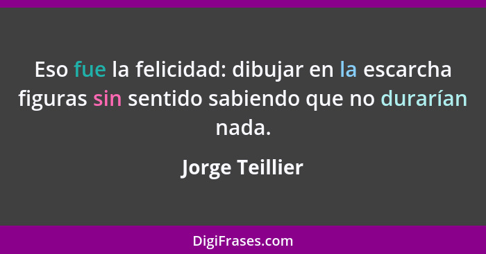 Eso fue la felicidad: dibujar en la escarcha figuras sin sentido sabiendo que no durarían nada.... - Jorge Teillier