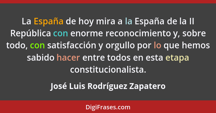 La España de hoy mira a la España de la II República con enorme reconocimiento y, sobre todo, con satisfacción y orgull... - José Luis Rodríguez Zapatero