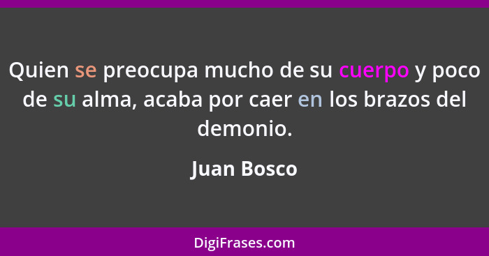 Quien se preocupa mucho de su cuerpo y poco de su alma, acaba por caer en los brazos del demonio.... - Juan Bosco