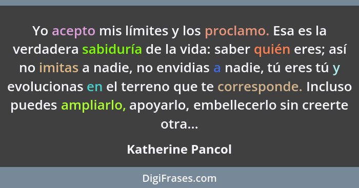 Yo acepto mis límites y los proclamo. Esa es la verdadera sabiduría de la vida: saber quién eres; así no imitas a nadie, no envidia... - Katherine Pancol