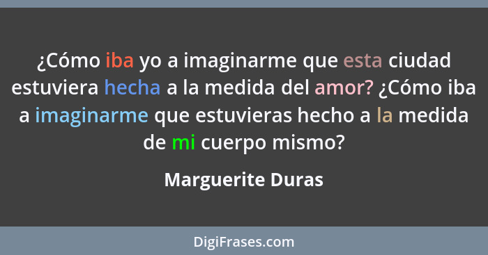 ¿Cómo iba yo a imaginarme que esta ciudad estuviera hecha a la medida del amor? ¿Cómo iba a imaginarme que estuvieras hecho a la me... - Marguerite Duras