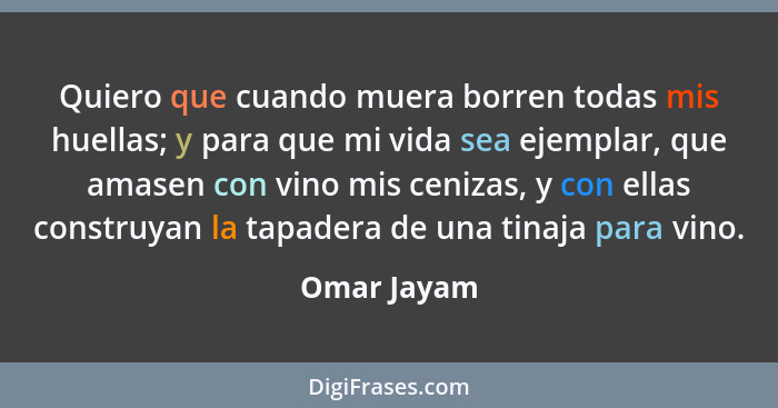 Quiero que cuando muera borren todas mis huellas; y para que mi vida sea ejemplar, que amasen con vino mis cenizas, y con ellas construya... - Omar Jayam