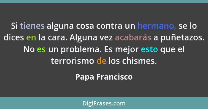 Si tienes alguna cosa contra un hermano, se lo dices en la cara. Alguna vez acabarás a puñetazos. No es un problema. Es mejor esto qu... - Papa Francisco