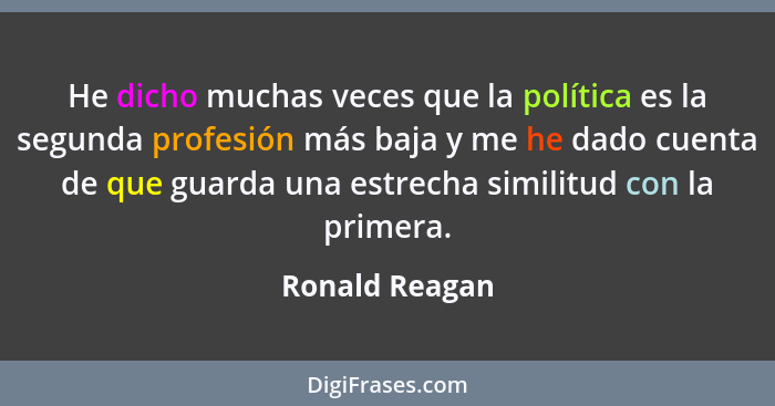 He dicho muchas veces que la política es la segunda profesión más baja y me he dado cuenta de que guarda una estrecha similitud con la... - Ronald Reagan