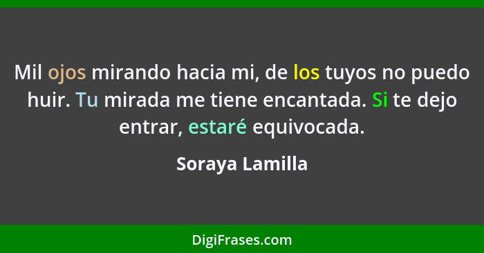 Mil ojos mirando hacia mi, de los tuyos no puedo huir. Tu mirada me tiene encantada. Si te dejo entrar, estaré equivocada.... - Soraya Lamilla