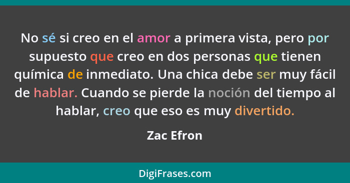 No sé si creo en el amor a primera vista, pero por supuesto que creo en dos personas que tienen química de inmediato. Una chica debe ser m... - Zac Efron