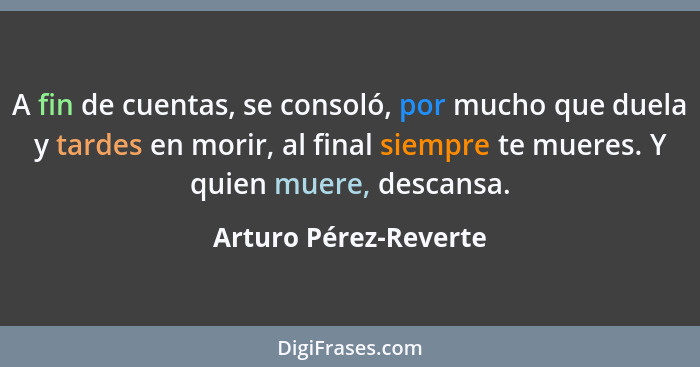 A fin de cuentas, se consoló, por mucho que duela y tardes en morir, al final siempre te mueres. Y quien muere, descansa.... - Arturo Pérez-Reverte