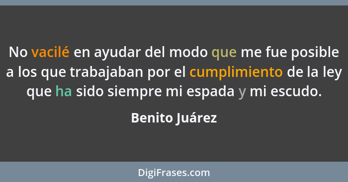 No vacilé en ayudar del modo que me fue posible a los que trabajaban por el cumplimiento de la ley que ha sido siempre mi espada y mi... - Benito Juárez