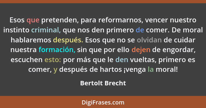 Esos que pretenden, para reformarnos, vencer nuestro instinto criminal, que nos den primero de comer. De moral hablaremos después. Es... - Bertolt Brecht