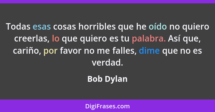 Todas esas cosas horribles que he oído no quiero creerlas, lo que quiero es tu palabra. Así que, cariño, por favor no me falles, dime que... - Bob Dylan