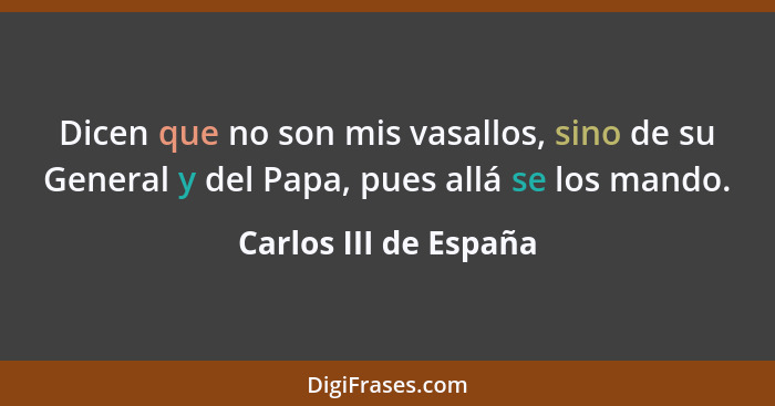 Dicen que no son mis vasallos, sino de su General y del Papa, pues allá se los mando.... - Carlos III de España