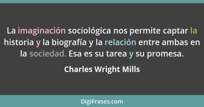 La imaginación sociológica nos permite captar la historia y la biografía y la relación entre ambas en la sociedad. Esa es su ta... - Charles Wright Mills